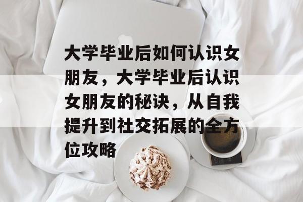 大学毕业后如何认识女朋友，大学毕业后认识女朋友的秘诀，从自我提升到社交拓展的全方位攻略