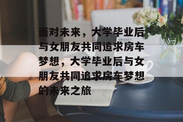 面对未来，大学毕业后与女朋友共同追求房车梦想，大学毕业后与女朋友共同追求房车梦想的未来之旅