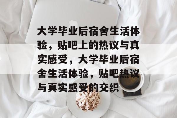 大学毕业后宿舍生活体验，贴吧上的热议与真实感受，大学毕业后宿舍生活体验，贴吧热议与真实感受的交织