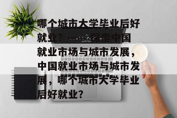 哪个城市大学毕业后好就业？—— 探索中国就业市场与城市发展，中国就业市场与城市发展，哪个城市大学毕业后好就业？