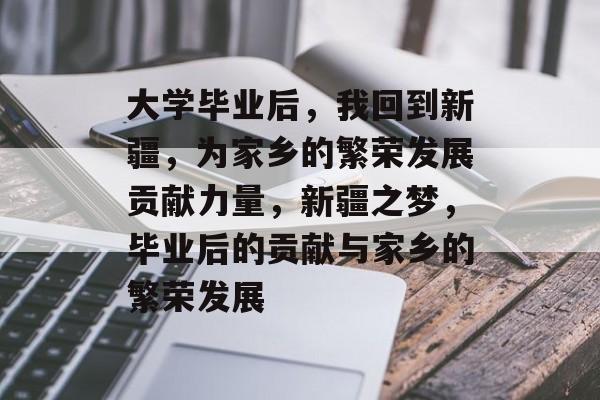 大学毕业后，我回到新疆，为家乡的繁荣发展贡献力量，新疆之梦，毕业后的贡献与家乡的繁荣发展