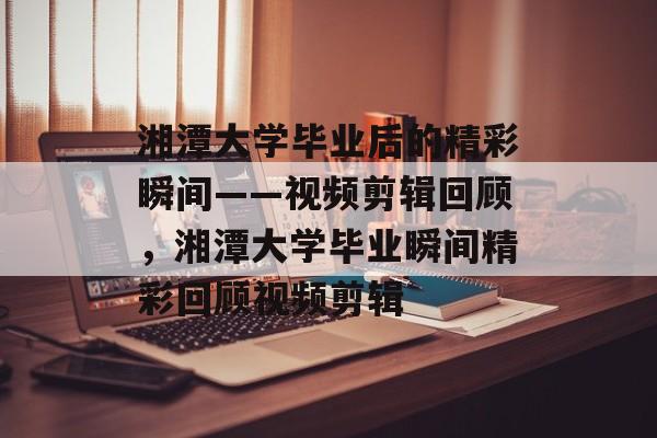 湘潭大学毕业后的精彩瞬间——视频剪辑回顾，湘潭大学毕业瞬间精彩回顾视频剪辑