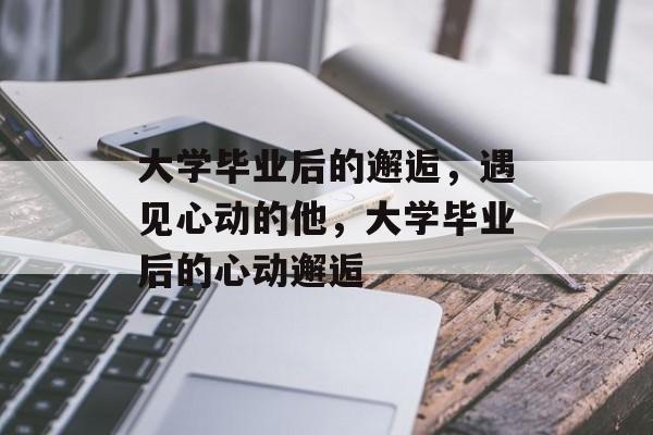 大学毕业后的邂逅，遇见心动的他，大学毕业后的心动邂逅