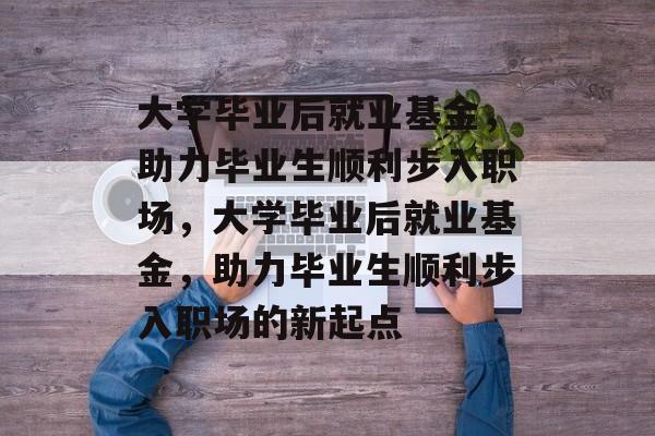 大学毕业后就业基金，助力毕业生顺利步入职场，大学毕业后就业基金，助力毕业生顺利步入职场的新起点