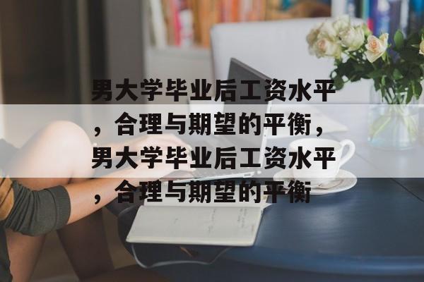 男大学毕业后工资水平，合理与期望的平衡，男大学毕业后工资水平，合理与期望的平衡