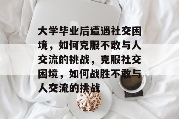 大学毕业后遭遇社交困境，如何克服不敢与人交流的挑战，克服社交困境，如何战胜不敢与人交流的挑战