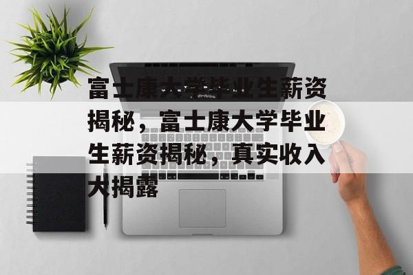 富士康大学毕业生薪资揭秘，富士康大学毕业生薪资揭秘，真实收入大揭露