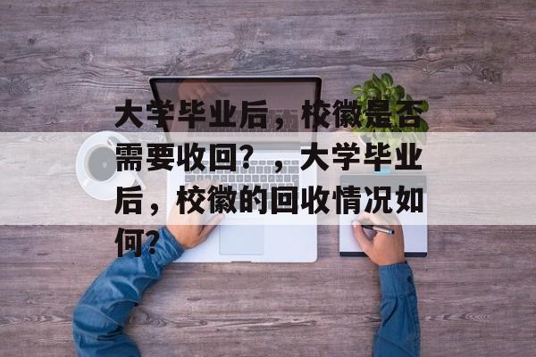 大学毕业后，校徽是否需要收回？，大学毕业后，校徽的回收情况如何？