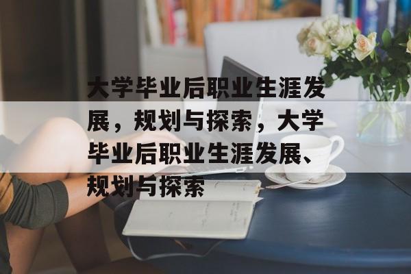 大学毕业后职业生涯发展，规划与探索，大学毕业后职业生涯发展、规划与探索