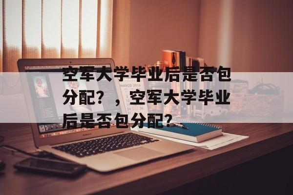 空军大学毕业后是否包分配？，空军大学毕业后是否包分配？