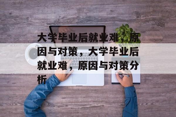 大学毕业后就业难，原因与对策，大学毕业后就业难，原因与对策分析