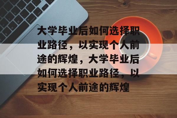 大学毕业后如何选择职业路径，以实现个人前途的辉煌，大学毕业后如何选择职业路径，以实现个人前途的辉煌