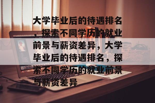 大学毕业后的待遇排名，探索不同学历的就业前景与薪资差异，大学毕业后的待遇排名，探索不同学历的就业前景与薪资差异