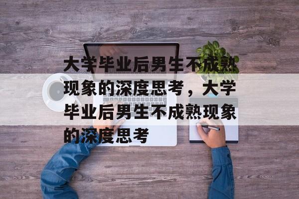 大学毕业后男生不成熟现象的深度思考，大学毕业后男生不成熟现象的深度思考