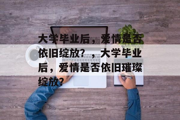 大学毕业后，爱情是否依旧绽放？，大学毕业后，爱情是否依旧璀璨绽放？