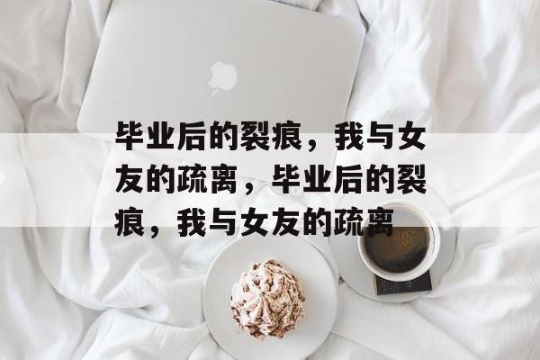 毕业后的裂痕，我与女友的疏离，毕业后的裂痕，我与女友的疏离