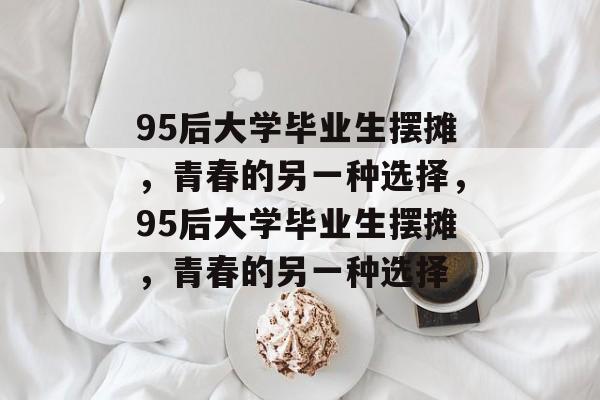 95后大学毕业生摆摊，青春的另一种选择，95后大学毕业生摆摊，青春的另一种选择