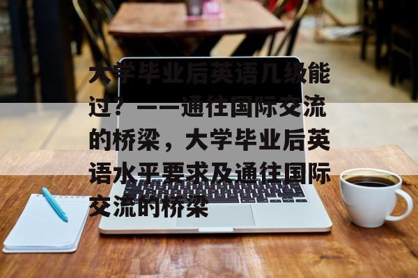 大学毕业后英语几级能过？——通往国际交流的桥梁，大学毕业后英语水平要求及通往国际交流的桥梁