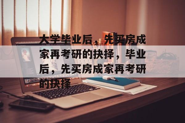 大学毕业后，先买房成家再考研的抉择，毕业后，先买房成家再考研的抉择