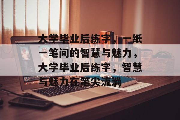 大学毕业后练字，一纸一笔间的智慧与魅力，大学毕业后练字，智慧与魅力在笔尖流淌