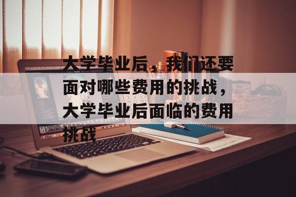 大学毕业后，我们还要面对哪些费用的挑战，大学毕业后面临的费用挑战