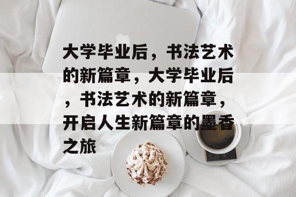 大学毕业后，书法艺术的新篇章，大学毕业后，书法艺术的新篇章，开启人生新篇章的墨香之旅