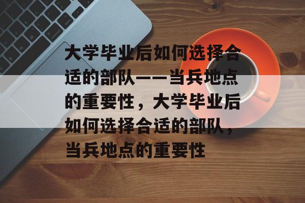 大学毕业后如何选择合适的部队——当兵地点的重要性，大学毕业后如何选择合适的部队，当兵地点的重要性