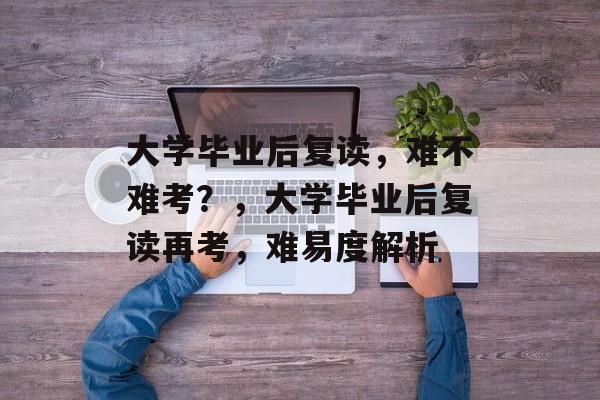 大学毕业后复读，难不难考？，大学毕业后复读再考，难易度解析