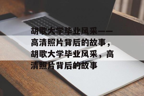 胡歌大学毕业风采——高清照片背后的故事，胡歌大学毕业风采，高清照片背后的故事