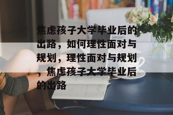 焦虑孩子大学毕业后的出路，如何理性面对与规划，理性面对与规划，焦虑孩子大学毕业后的出路