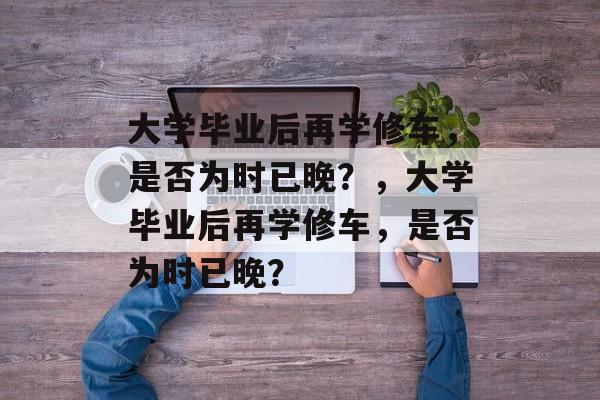 大学毕业后再学修车，是否为时已晚？，大学毕业后再学修车，是否为时已晚？