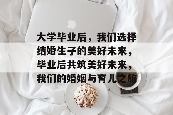 大学毕业后，我们选择结婚生子的美好未来，毕业后共筑美好未来，我们的婚姻与育儿之旅