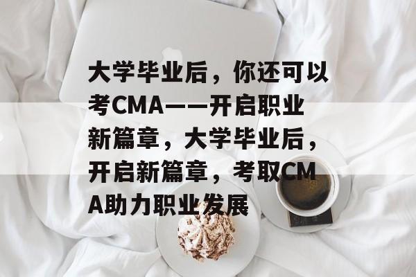 大学毕业后，你还可以考CMA——开启职业新篇章，大学毕业后，开启新篇章，考取CMA助力职业发展