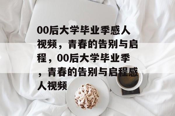 00后大学毕业季感人视频，青春的告别与启程，00后大学毕业季，青春的告别与启程感人视频