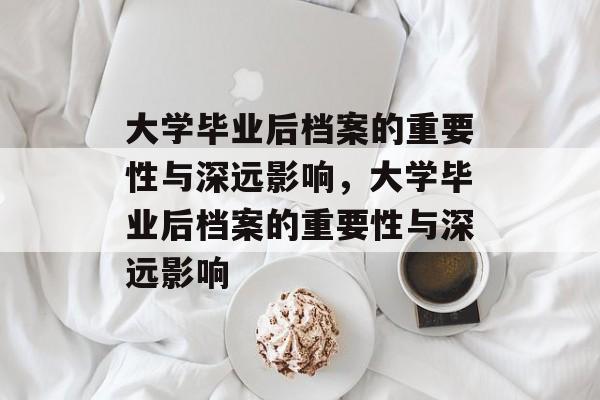 大学毕业后档案的重要性与深远影响，大学毕业后档案的重要性与深远影响