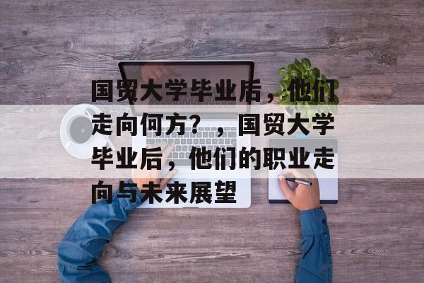 国贸大学毕业后，他们走向何方？，国贸大学毕业后，他们的职业走向与未来展望