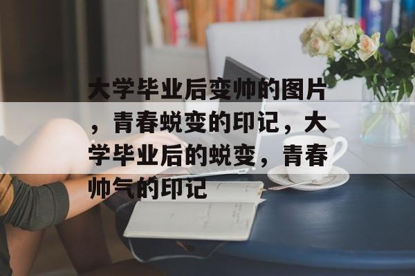 大学毕业后变帅的图片，青春蜕变的印记，大学毕业后的蜕变，青春帅气的印记