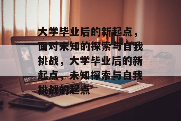 大学毕业后的新起点，面对未知的探索与自我挑战，大学毕业后的新起点，未知探索与自我挑战的起点