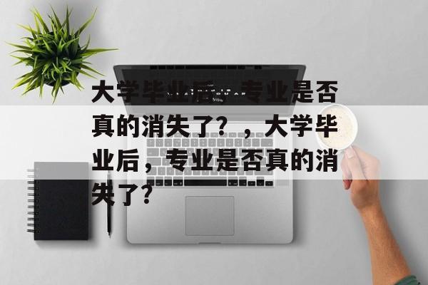 大学毕业后，专业是否真的消失了？，大学毕业后，专业是否真的消失了？