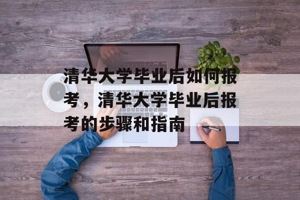 清华大学毕业后如何报考，清华大学毕业后报考的步骤和指南