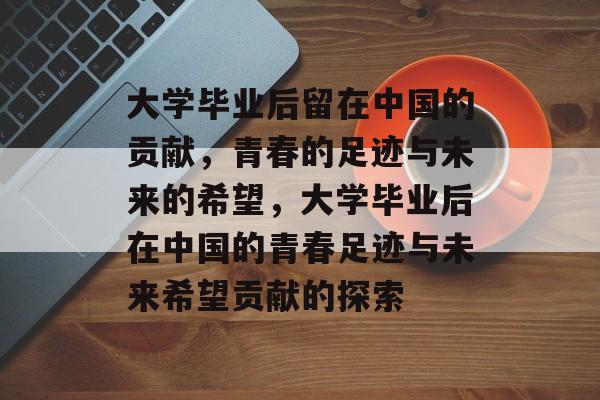 大学毕业后留在中国的贡献，青春的足迹与未来的希望，大学毕业后在中国的青春足迹与未来希望贡献的探索