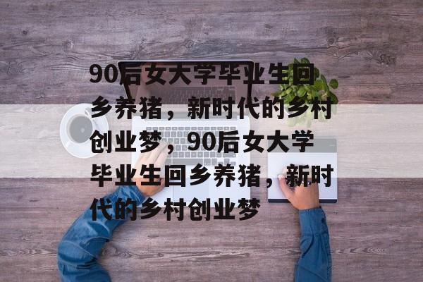 90后女大学毕业生回乡养猪，新时代的乡村创业梦，90后女大学毕业生回乡养猪，新时代的乡村创业梦