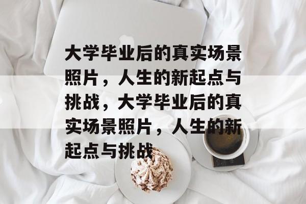 大学毕业后的真实场景照片，人生的新起点与挑战，大学毕业后的真实场景照片，人生的新起点与挑战