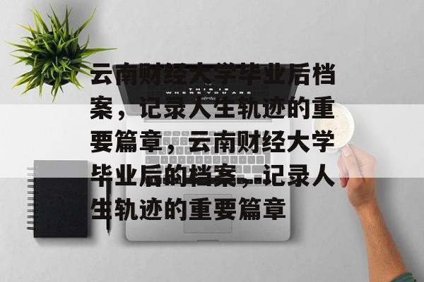 云南财经大学毕业后档案，记录人生轨迹的重要篇章，云南财经大学毕业后的档案，记录人生轨迹的重要篇章