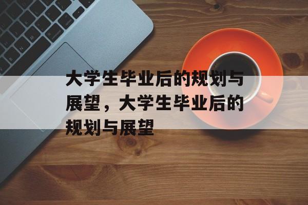 大学生毕业后的规划与展望，大学生毕业后的规划与展望