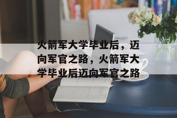 火箭军大学毕业后，迈向军官之路，火箭军大学毕业后迈向军官之路