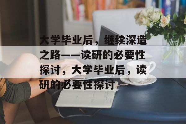 大学毕业后，继续深造之路——读研的必要性探讨，大学毕业后，读研的必要性探讨