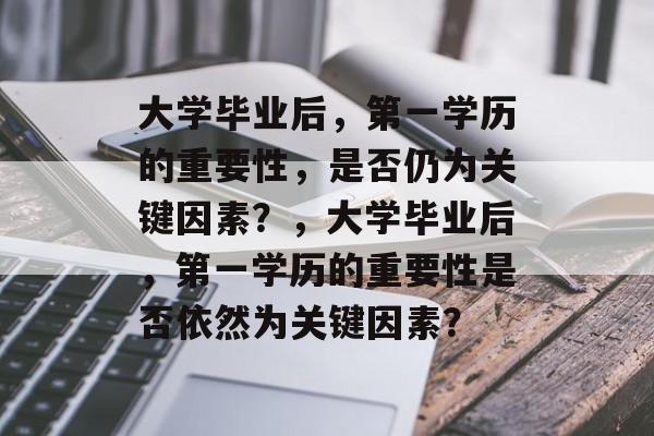 大学毕业后，第一学历的重要性，是否仍为关键因素？，大学毕业后，第一学历的重要性是否依然为关键因素？