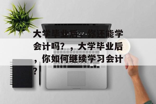 大学毕业后，你还能学会计吗？，大学毕业后，你如何继续学习会计？