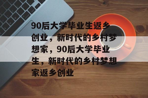 90后大学毕业生返乡创业，新时代的乡村梦想家，90后大学毕业生，新时代的乡村梦想家返乡创业